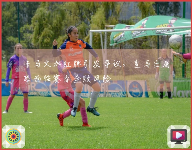 卡马文加红牌引发争议，皇马出局恐面临赛季全败风险