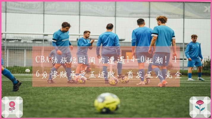 CBA劲旅短时间内遭遇14-0狂潮！16分惨败承受五连败，首发五人竟全员无得分上双隐身