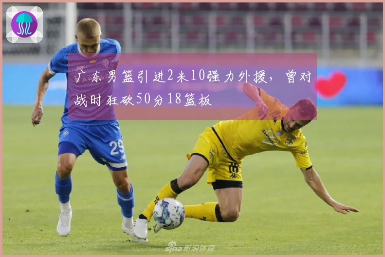 广东男篮引进2米10强力外援，曾对战时狂砍50分18篮板