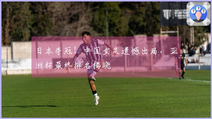 日本夺冠！中国女足遗憾出局，亚洲杯最终排名揭晓