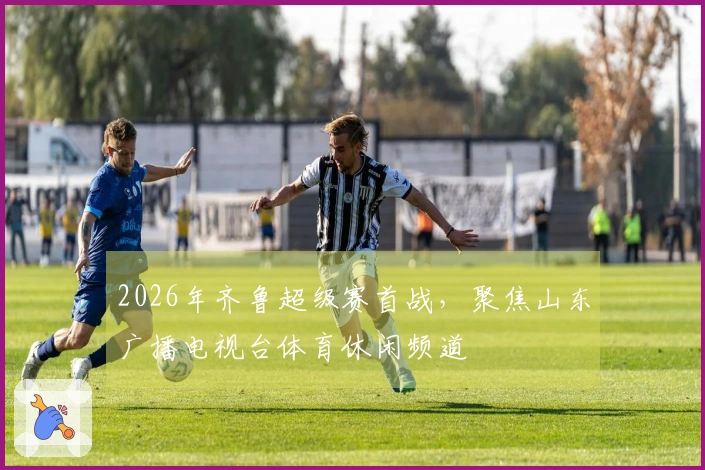 2026年齐鲁超级赛首战，聚焦山东广播电视台体育休闲频道