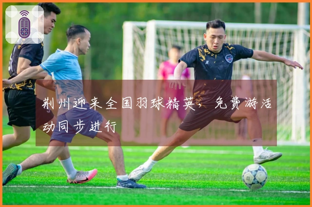 荆州迎来全国羽球精英，免费游活动同步进行