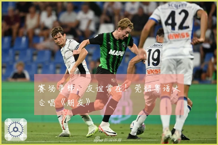 赛场争锋，友谊常在！莞韶粤语大合唱《朋友》