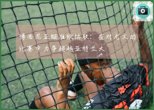 博洛尼亚瞄准欧协联：在对尤文的比赛中力争超越亚特兰大