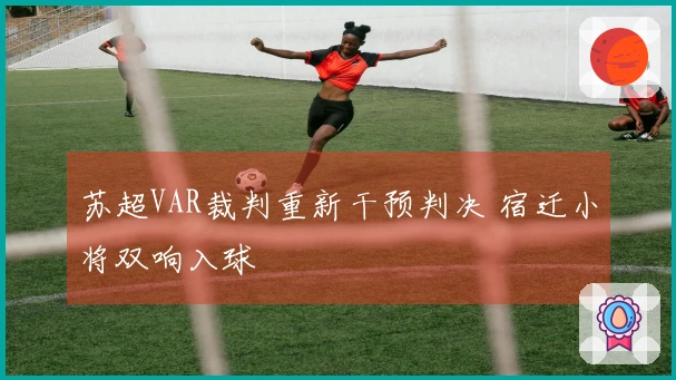 苏超VAR裁判重新干预判决 宿迁小将双响入球