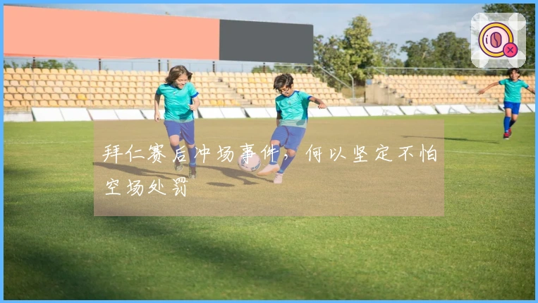 拜仁赛后冲场事件，何以坚定不怕空场处罚