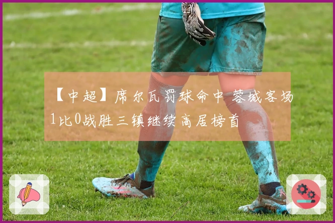 【中超】席尔瓦罚球命中 蓉城客场1比0战胜三镇继续高居榜首