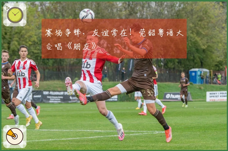 赛场争锋，友谊常在！莞韶粤语大合唱《朋友》