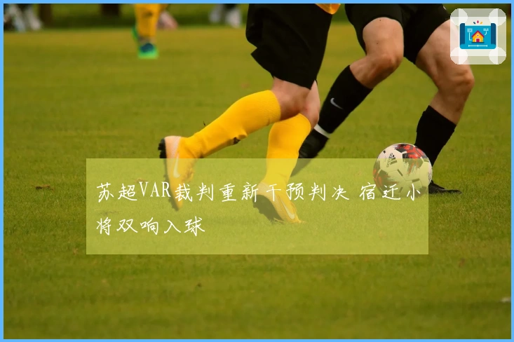 苏超VAR裁判重新干预判决 宿迁小将双响入球