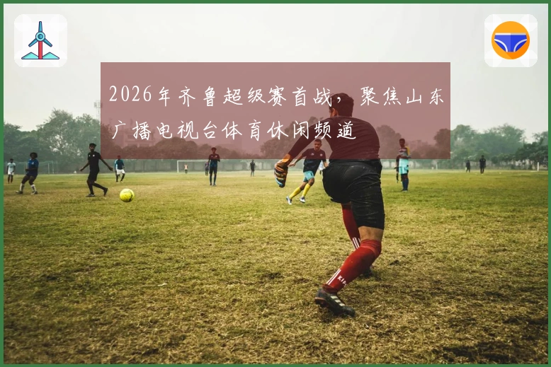 2026年齐鲁超级赛首战，聚焦山东广播电视台体育休闲频道