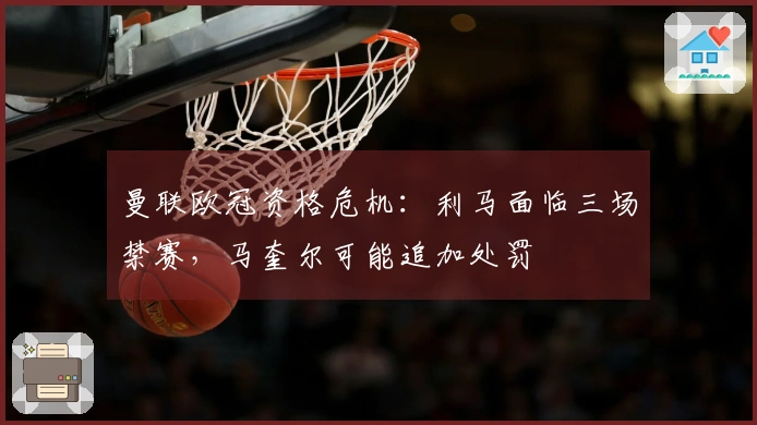 曼联欧冠资格危机：利马面临三场禁赛，马奎尔可能追加处罚