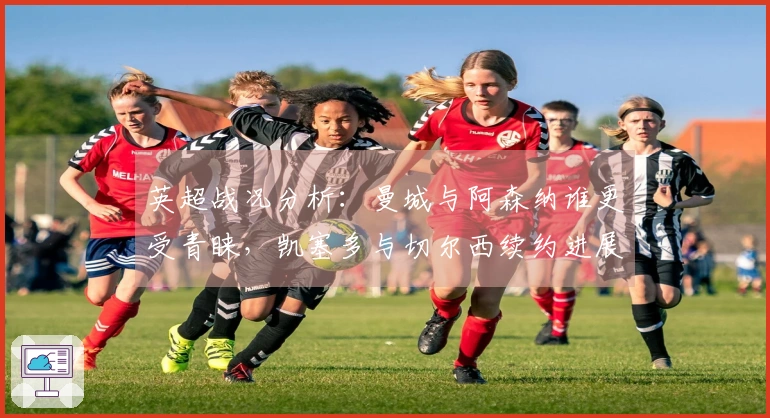 英超战况分析：曼城与阿森纳谁更受青睐，凯塞多与切尔西续约进展