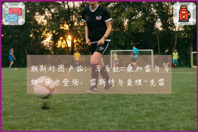 朗斯对图卢兹：马马杜-桑加雷与马朗-萨尔登场，雷斯特与查理-克雷斯维尔参与比赛
