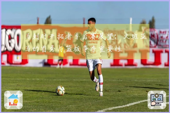 马刺对开拓者季后赛展望：文班亚马的首秀与篮板争夺重要性