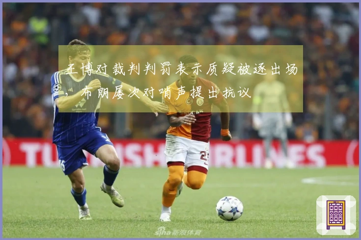 王博对裁判判罚表示质疑被逐出场，布朗屡次对哨声提出抗议