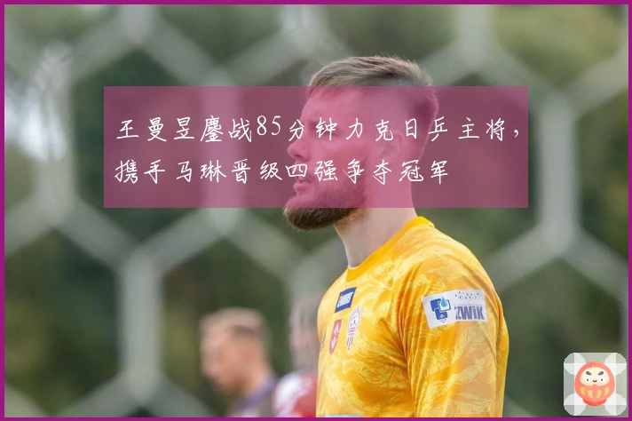 王曼昱鏖战85分钟力克日乒主将，携手马琳晋级四强争夺冠军