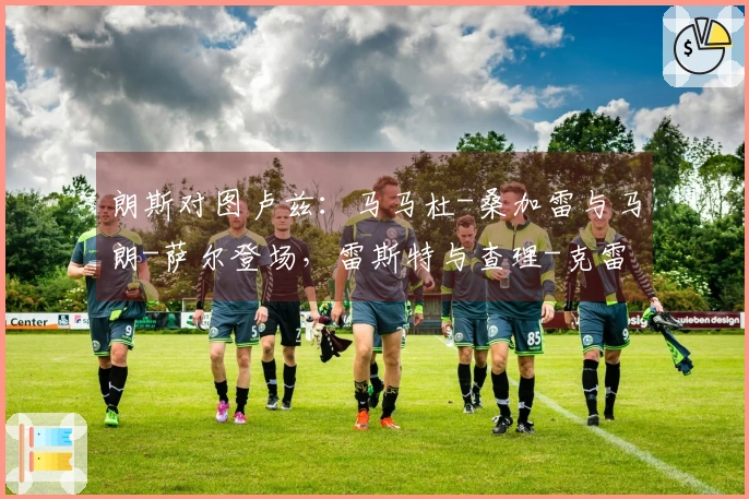 朗斯对图卢兹：马马杜-桑加雷与马朗-萨尔登场，雷斯特与查理-克雷斯维尔参与比赛