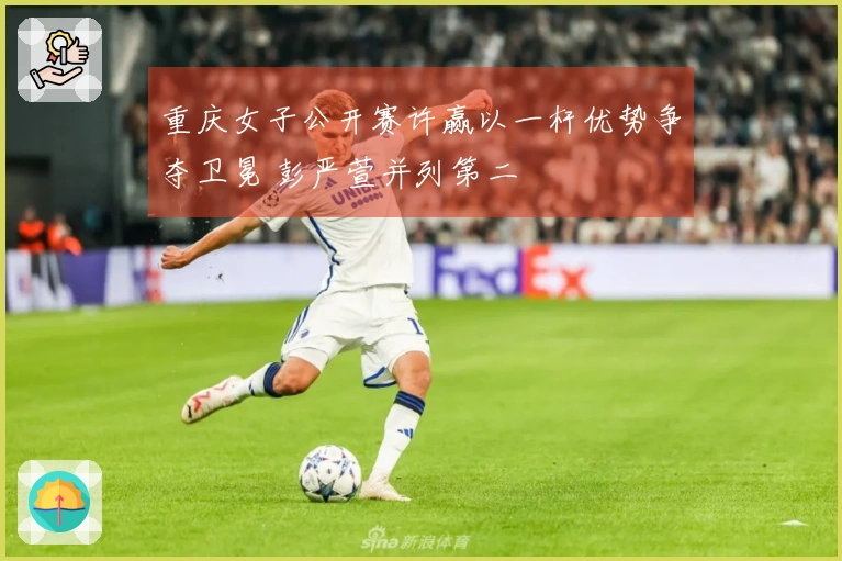 重庆女子公开赛许赢以一杆优势争夺卫冕 彭严萱并列第二