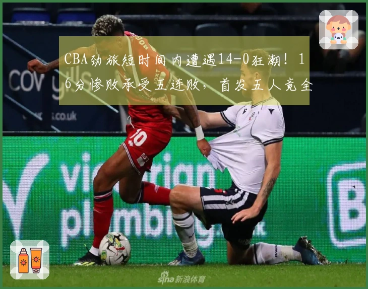 CBA劲旅短时间内遭遇14-0狂潮！16分惨败承受五连败，首发五人竟全员无得分上双隐身