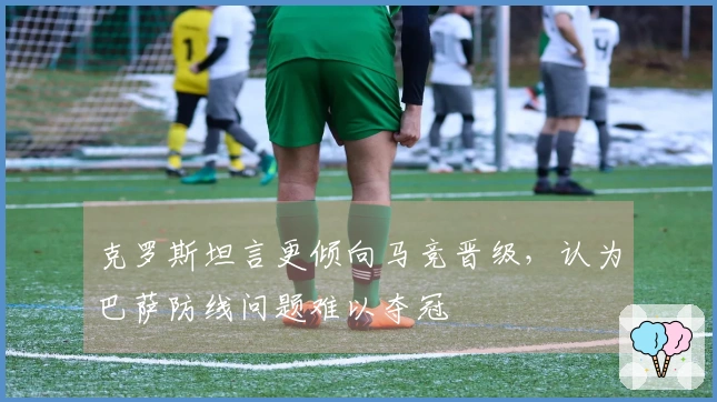 克罗斯坦言更倾向马竞晋级，认为巴萨防线问题难以夺冠
