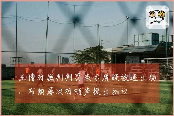王博对裁判判罚表示质疑被逐出场，布朗屡次对哨声提出抗议